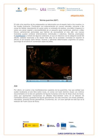 ARQUEOLOGÍA

                                   Momias guanches (MAT)

El culto a los espíritus de los antepasados se relacionaba con el respeto dado a los muertos y a
los rituales funerarios. Practicaban sus enterramientos en cuevas naturales, cercanas a las
zonas de hábitat, depositando el cuerpo sobre un enlosado de piedras, una tabla (chagasco) o
sobre una yacija vegetal y acompañándolo de un pequeño ajuar (cerámicas, adornos y útiles
líticos), pertenencias personales que habrían de acompañarle al más allá. Las cuevas
funerarias pueden contener enterramientos individuales o colectivos. Además, practicaban
la momificación o mirlado de algunos cadáveres, lo que se relaciona con la categoría social del
difunto, estando reservada a las clases más altas de la sociedad. Consistía en exponer el
difunto al sol durante cierto tiempo, lavando y aplicando determinados ungüentos al cuerpo,
que luego se envolvía en numerosas capas de pieles.




Arte

Por último, en cuanto a las manifestaciones rupestres de los guanches, hay que señalar que
suelen localizarse al aire libre sobre rocas, en zonas con buen dominio visual. Los motivos
documentados en la isla son grabados de figuras humanas como los de Aripe (Guía de Isora),
otros que representan inscripciones en alfabeto líbico-bereber como en la estación de
Cambados (Arona) y grabados de figuras geométricas, los más comunes, con líneas paralelas,
reticulados, diversas formas geométricas, cruciformes, etc. Un buen ejemplo de este tipo es la
estación de Fustín (Guía de Isora).




                                                            CURSO EXPERTOS EN TENERIFE
 