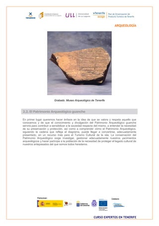 ARQUEOLOGÍA




                          Grabado. Museo Arqueológico de Tenerife



2.2. El Patrimonio Arqueológico guanche

En primer lugar queremos hacer énfasis en la idea de que se valora y respeta aquello que
conocemos y de que el conocimiento y divulgación del Patrimonio Arqueológico guanche
servirá para contribuir a sensibilizar a la sociedad respecto del mismo, a entender la necesidad
de su preservación y protección, así como a comprender cómo el Patrimonio Arqueológico,
siguiendo la cadena que refleja el diagrama, puede llegar a convertirse, adecuadamente
presentado, en un recurso más para el Turismo Cultural de la isla. La conservación del
Patrimonio Arqueológico exige investigar, gestionar adecuadamente nuestros yacimientos
arqueológicos y hacer partícipe a la población de la necesidad de proteger el legado cultural de
nuestros antepasados del que somos todos herederos.




                                                            CURSO EXPERTOS EN TENERIFE
 