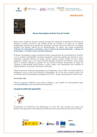 ARQUEOLOGÍA




                         Museo Arqueológico de Santa Cruz de Tenerife




Este museo, creado en los años noventa del siglo XX, pertenece al Organismo Autónomo de
Museos y Centros (O.A.M.C.) del Cabildo Insular de Tenerife y se ubica en un edificio
emblemático, ejemplo de la arquitectura neoclásica, en pleno centro de Santa Cruz, el antiguo
Hospital Civil Nuestra Señora de los Desamparados. El edifico, que acoge actualmente
el Museo de la Naturaleza y el Hombre, integra el Museo de Ciencias Naturales , al Museo de
Arqueología y al Instituto Canario de Bioantropología .

El Museo Arqueológico acoge numerosos fondos, especialmente de la prehistoria de Tenerife,
y en su espacio museográfico encontrar expuestos numerosos objetos que ilustran la vida (
cerámicas, utensilios diversos de hueso, piedra, madera, concha, objetos de piel y fibras
vegetales, molinos, etc.) y el mundo funerario aborigen (colección de cráneos y otros restos
óseos y momias). Además se pueden ver dos ánforas romanas recuperadas en aguas de
Tenerife, la denominada Pedra Zanata y cuatro vídeos muy interesantes que muestran el
trabajo del barro, de la piedra, del hueso y de la piel.

Hasta el momento, el Museo Arqueológico es el catalizador, casi al 100%, de toda la difusión y
divulgación que se hace del Patrimonio Arqueológico de la isla que, aunque cuenta con
numerosas Zonas Arqueológicas protegidas como B.I.C., ninguna está puesta en Valor de Uso.

Para saber más:

Entre los recursos didácticos que ofrece el Museo y que pueden ser descargados están
una Guía Didáctica y tres presentaciones PowerPoint:

La guerra entre los guanches




Presentación en PowerPoint (55 diapositivas en 5.912 Kb.) que muestra las causas que
llevaron a los guanches a los estados de conflicto así como las consecuencias de los mismos.




                                                          CURSO EXPERTOS EN TENERIFE
 