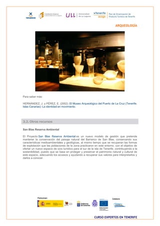 ARQUEOLOGÍA




Para saber más:

HERNÁNDEZ, J. y PÉREZ, E. (2002): El Museo Arqueológico del Puerto de La Cruz (Tenerife,
Islas Canarias): La identidad en movimiento.




3.2. Otros recursos

San Blas Reserva Ambiental

El Proyecto San Blas Reserva Ambiental es un nuevo modelo de gestión que pretende
mantener la conservación del paisaje natural del Barranco de San Blas, conservando sus
características medioambientales y geológicas, al mismo tiempo que se recuperan las formas
de explotación que las poblaciones de la zona practicaron en este entorno, con el objetivo de
ofertar un nuevo espacio de ocio turístico para el sur de la isla de Tenerife, contribuyendo a la
sostenibilidad, puesto que se basa en proteger y preservar el patrimonio natural y cultural de
este espacio, adecuando los accesos y ayudando a recuperar sus valores para interpretarlos y
darlos a conocer.




                                                            CURSO EXPERTOS EN TENERIFE
 