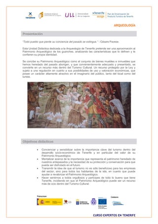 ARQUEOLOGÍA

Presentación

“Todo pueblo que pierde su conciencia del pasado se extingue.” - Césare Pavese.

Esta Unidad Didáctica dedicada a la Arqueología de Tenerife pretende ser una aproximación al
Patrimonio Arqueológico de los guanches, analizando las características que lo definen y le
confieren su propia identidad.

Se concibe su Patrimonio Arqueológico como el conjunto de bienes muebles e inmuebles que
hemos heredado del pasado aborigen, y que convenientemente adecuado y presentado, se
convierte en un recurso más dentro del Turismo Cultural. Un recurso protegido por la Ley y
sujeto a una regulación en cuanto a sus posibilidades de uso y valoración económicas, que
posee un carácter altamente atractivo en el imaginario del público, tanto del local como del
turista.




Objetivos didácticos

              Concienciar y sensibilizar sobre la importancia clave del turismo dentro del
               desarrollo socio-económico de Tenerife y en particular del valor de su
               Patrimonio Arqueológico.
              Mentalizar acerca de la importancia que representa el patrimonio heredado de
               nuestros antepasados y la necesidad de su protección y conservación para que
               pueda ser disfrutado en el futuro.
              Transmitir la idea de que el turismo no es sólo beneficioso para las empresas
               del sector, sino para todos los habitantes de la isla, en cuanto que puede
               ayudar a revalorizar el Patrimonio Arqueológico.
              Hacer sentirnos a todos orgullosos y partícipes de todo lo bueno que tiene
               Tenerife, incidiendo en que el Patrimonio Arqueológico puede ser un recurso
               más de ocio dentro del Turismo Cultural.




                                                         CURSO EXPERTOS EN TENERIFE
 