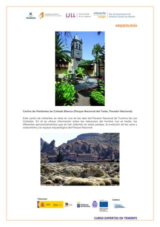 ARQUEOLOGÍA




Centro de Visitantes de Cañada Blanca (Parque Nacional del Teide, Parador Nacional)

Este centro de visitantes se sitúa en una de las alas del Parador Nacional de Turismo de Las
Cañadas. En él se ofrece información sobre las relaciones del hombre con el medio, los
diferentes aprovechamientos que se han obtenido en estos parajes, la evolución de los usos y
costumbres y la riqueza arqueológica del Parque Nacional.




                                                         CURSO EXPERTOS EN TENERIFE
 