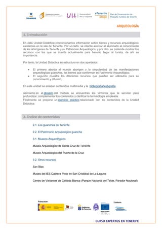ARQUEOLOGÍA

1. Introducción

En esta Unidad Didáctica proporcionamos información sobre bienes y recursos arqueológicos
existentes en la isla de Tenerife. Por un lado, se intenta acercar al alumnado al conocimiento
de los aborígenes de Tenerife y su Patrimonio Arqueológico, y por otro, se pretende mostrar los
recursos con los que se cuenta actualmente para hacerlo llegar al turista, de ahí su
importancia.

Por tanto, la Unidad Didáctica se estructura en dos apartados:

       El primero aborda el mundo aborigen y la singularidad de las manifestaciones
        arqueológicas guanches, los bienes que conforman su Patrimonio Arqueológico;
       El segundo muestra los diferentes recursos que pueden ser utilizados para su
        conocimiento y difusión,

En esta unidad se enlazan contenidos multimedia y la bibliografía/webgrafía.

Asimismo en el glosario del módulo se encuentran los términos que te servirán para
profundizar, complementar los contenidos y clarificar la terminología empleada.
Finalmente se propone un ejercicio práctico relacionado con los contenidos de la Unidad
Didáctica.



2. Índice de contenidos

        2.1. Los guanches de Tenerife

        2.2. El Patrimonio Arqueológico guanche

        3.1. Museos Arqueológicos

        Museo Arqueológico de Santa Cruz de Tenerife

        Museo Arqueológico del Puerto de la Cruz

        3.2. Otros recursos

        San Blas

        Museo del IES Cabrera Pinto en San Cristóbal de La Laguna

        Centro de Visitantes de Cañada Blanca (Parque Nacional del Teide, Parador Nacional)




                                                           CURSO EXPERTOS EN TENERIFE
 