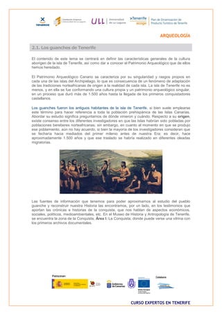 ARQUEOLOGÍA

2.1. Los guanches de Tenerife

El contenido de este tema se centrará en definir las características generales de la cultura
aborigen de la isla de Tenerife, así como dar a conocer el Patrimonio Arqueológico que de ellos
hemos heredado.

El Patrimonio Arqueológico Canario se caracteriza por su singularidad y rasgos propios en
cada una de las islas del Archipiélago, lo que es consecuencia de un fenómeno de adaptación
de las tradiciones norteafricanas de origen a la realidad de cada isla. La isla de Tenerife no es
menos, y en ella se fue conformando una cultura propia y un patrimonio arqueológico singular,
en un proceso que duró más de 1.500 años hasta la llegada de los primeros conquistadores
castellanos.

Los guanches fueron los antiguos habitantes de la isla de Tenerife, si bien suele emplearse
este término para hacer referencia a toda la población prehispánica de las Islas Canarias.
Abordar su estudio significa preguntarnos de dónde vinieron y cuándo. Respecto a su origen,
existe consenso entre los diferentes investigadores en que las Islas habrían sido pobladas por
poblaciones bereberes norteafricanas; sin embargo, en cuanto al momento en que se produjo
ese poblamiento, aún no hay acuerdo, si bien la mayoría de los investigadores consideran que
se fecharía hacia mediados del primer milenio antes de nuestra Era; es decir, hace
aproximadamente 1.500 años y que ese traslado se habría realizado en diferentes oleadas
migratorias.




Las fuentes de información que tenemos para poder aproximarnos al estudio del pueblo
guanche y reconstruir nuestra Historia las encontramos, por un lado, en los testimonios que
aportan las crónicas e historias de la conquista, que nos hablan de aspectos económicos,
sociales, políticos, medioambientales, etc. En el Museo de Historia y Antropología de Tenerife,
se encuentra la zona de la Conquista, Área I: La Conquista, donde puede verse una vitrina con
los primeros archivos documentales.




                                                            CURSO EXPERTOS EN TENERIFE
 