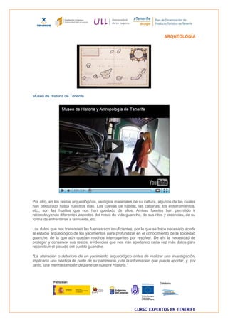 ARQUEOLOGÍA




Museo de Historia de Tenerife




Por otro, en los restos arqueológicos, vestigios materiales de su cultura, algunos de las cuales
han perdurado hasta nuestros días. Las cuevas de hábitat, las cabañas, los enterramientos,
etc., son las huellas que nos han quedado de ellos. Ambas fuentes han permitido ir
reconstruyendo diferentes aspectos del modo de vida guanche, de sus ritos y creencias, de su
forma de enfrentarse a la muerte, etc.

Los datos que nos transmiten las fuentes son insuficientes, por lo que se hace necesario acudir
al estudio arqueológico de los yacimientos para profundizar en el conocimiento de la sociedad
guanche, de la que aún quedan muchos interrogantes por resolver. De ahí la necesidad de
proteger y conservar sus restos, evidencias que nos irán aportando cada vez más datos para
reconstruir el pasado del pueblo guanche.

"La alteración o deterioro de un yacimiento arqueológico antes de realizar una investigación,
implicaría una pérdida de parte de su patrimonio y de la información que puede aportar, y, por
tanto, una merma también de parte de nuestra Historia."




                                                            CURSO EXPERTOS EN TENERIFE
 