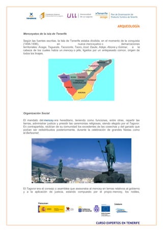 ARQUEOLOGÍA

Menceyatos de la isla de Tenerife

Según las fuentes escritas, la Isla de Tenerife estaba dividida, en el momento de la conquista
(1494-1496),                en               nueve menceyatos o                 demarcaciones
territoriales: Anaga, Tegueste, Tacoronte, Taoro, Icod, Daute, Adeje, Abona y Güimar,   a   la
cabeza de los cuales había un mencey o jefe, ligados por un antepasado común, origen de
todos los linajes.




Organización Social

El mandato del mencey era hereditario, teniendo como funciones, entre otras, repartir las
tierras, administrar justicia y presidir las ceremonias religiosas, siendo elegido por el Tagoror.
En contrapartida, recibían de su comunidad los excedentes de las cosechas y del ganado que
podían ser redistribuidos posteriormente, durante la celebración de grandes fiestas como
el Beñesmet.




El Tagoror era el consejo o asamblea que asesoraba al mencey en temas relativos al gobierno
y a la aplicación de justicia, estando compuesto por el propio mencey, los nobles,




                                                             CURSO EXPERTOS EN TENERIFE
 