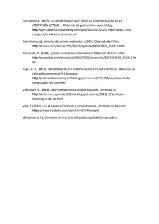 Gestiontisha. (2007). LA IMPORTANCIA QUE TIENE LA COMPUTADORA EN LA EDUCACIÓN ACTUAL…. Obtenido de gestiontisha.espacioblog: http://gestiontisha.espacioblog.com/post/2007/01/20/la-importancia-tiene- computadora-la-educacion-actual 
John Atanasoff, inventor del primer ordenador. (1995). Obtenido de El Pais: http://elpais.com/diario/1995/06/19/agenda/803512805_850215.html 
Pimientel, M. (2003). ¿Quién inventó los ordenadores? Obtenido de Cinco días: http://cincodias.com/cincodias/2003/07/02/economia/1057258550_850215.html 
Rojas, C. d. (2011). IMPORTANCIA DEL COMPUTADOR EN UNA EMPRESA . Obtenido de celinadelcarmenrojas714.blogspot: http://celinadelcarmenrojas714.blogspot.com.es/2011/03/importancia-del- computador-en-una.html 
Velasquez, K. (2013). informaticapractica12karla.blogspot. Obtenido de http://informaticapractica12karla.blogspot.com.es/2013/10/evolucion- tecnologica-de-las.html 
Villa, J. (2013). Uso & abuso del internet y computadoras. Obtenido de Youtube: https://www.youtube.com/watch?v=QTV4hsckxpA 
Wikipedia. (s.f.). Obtenido de http://es.wikipedia.org/wiki/Computadora 
