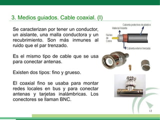 12
Se caracterizan por tener un conductor,
un aislante, una malla conductora y un
recubrimiento. Son más inmunes al
ruido que el par trenzado.
Es el mismo tipo de cable que se usa
para conectar antenas.
Existen dos tipos: fino y grueso.
El coaxial fino se usaba para montar
redes locales en bus y para conectar
antenas y tarjetas inalámbricas. Los
conectores se llaman BNC.
3. Medios guiados. Cable coaxial. (I)
 