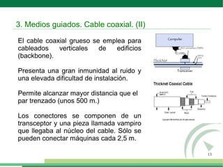 13
El cable coaxial grueso se emplea para
cableados verticales de edificios
(backbone).
Presenta una gran inmunidad al ruido y
una elevada dificultad de instalación.
Permite alcanzar mayor distancia que el
par trenzado (unos 500 m.)
Los conectores se componen de un
transceptor y una pieza llamada vampiro
que llegaba al núcleo del cable. Sólo se
pueden conectar máquinas cada 2,5 m.
3. Medios guiados. Cable coaxial. (II)
 