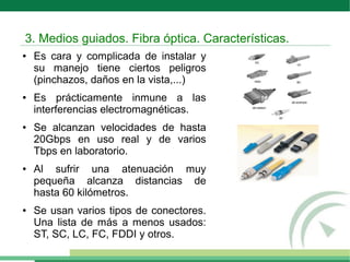 ● Es cara y complicada de instalar y
su manejo tiene ciertos peligros
(pinchazos, daños en la vista,...)
● Es prácticamente inmune a las
interferencias electromagnéticas.
● Se alcanzan velocidades de hasta
20Gbps en uso real y de varios
Tbps en laboratorio.
● Al sufrir una atenuación muy
pequeña alcanza distancias de
hasta 60 kilómetros.
● Se usan varios tipos de conectores.
Una lista de más a menos usados:
ST, SC, LC, FC, FDDI y otros.
3. Medios guiados. Fibra óptica. Características.
 