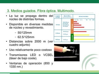 ● La luz se propaga dentro del
núcleo de distintas formas.
● Disponible en diversas medidas
de núcleo y revestimiento.
– 50/125mm
– 62.5/125mm
● Distancias sobre 2000 m (ver
cuadro adjunto)
● Uso relativamente poco costoso
● Transmisores LED o VCSEL
(láser de bajo coste).
● Ventanas de operación (850 y
1330 nm.)
3. Medios guiados. Fibra óptica. Multimodo.
 