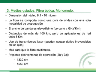 ● Dimensión del núcleo 8.1 - 10 microm
● La fibra se comporta como una guia de ondas con una sola
modalidad de propagación
● El ancho de banda es elevadísimo (cercano a GHz*Km)
● Distancias de más de 100 km, pero en aplicaciones de red
unos 5 Km.
● Uso de transmisores laser (pueden causar daños irreversibles
en los ojos)
● Más cara que la fibra multimodo.
● Presenta dos ventanas de operación (2a y 3a):
– 1330 nm
– 1550 nm
3. Medios guiados. Fibra óptica. Monomodo.
 