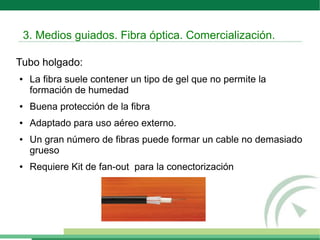Tubo holgado:
● La fibra suele contener un tipo de gel que no permite la
formación de humedad
● Buena protección de la fibra
● Adaptado para uso aéreo externo.
● Un gran número de fibras puede formar un cable no demasiado
grueso
● Requiere Kit de fan-out para la conectorización
3. Medios guiados. Fibra óptica. Comercialización.
 