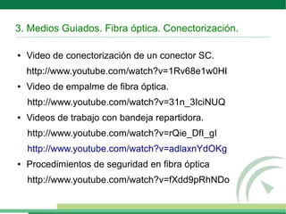 3. Medios Guiados. Fibra óptica. Conectorización.
● Video de conectorización de un conector SC.
http://www.youtube.com/watch?v=1Rv68e1w0HI
● Video de empalme de fibra óptica.
http://www.youtube.com/watch?v=31n_3IciNUQ
● Videos de trabajo con bandeja repartidora.
http://www.youtube.com/watch?v=rQie_DfI_gI
http://www.youtube.com/watch?v=adlaxnYdOKg
● Procedimientos de seguridad en fibra óptica
http://www.youtube.com/watch?v=fXdd9pRhNDo
 