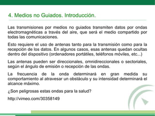 4. Medios no Guiados. Introducción.
Las transmisiones por medios no guiados transmiten datos por ondas
electromagnéticas a través del aire, que será el medio compartido por
todas las comunicaciones.
Esto requiere el uso de antenas tanto para la transmisión como para la
recepción de los datos. En algunos casos, esas antenas quedan ocultas
dentro del dispositivo (ordenadores portátiles, teléfonos móviles, etc...)
Las antenas pueden ser direccionales, omnidireccionales o sectoriales,
según el ángulo de emisión o recepción de las ondas.
La frecuencia de la onda determinará en gran medida su
comportamiento al atravesar un obstáculo y su intensidad determinará el
alcance máximo.
¿Son peligrosas estas ondas para la salud?
http://vimeo.com/30358149
 