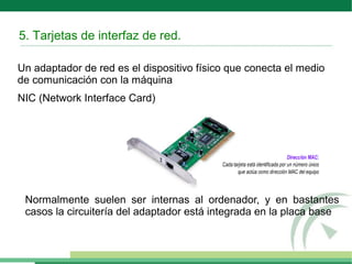 5. Tarjetas de interfaz de red.
Un adaptador de red es el dispositivo físico que conecta el medio
de comunicación con la máquina
NIC (Network Interface Card)
Normalmente suelen ser internas al ordenador, y en bastantes
casos la circuitería del adaptador está integrada en la placa base
 