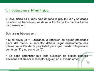 3
El nivel físico es el más bajo de toda la pila TCP/IP y se ocupa
de cómo se transmiten los datos a través de los medios físicos
de transmisión.
Sus tareas básicas son:
• Si se envía un “1” utilizando la variación de alguna propiedad
física del medio, al receptor deberá llegar exactamente esa
misma variación de la propiedad para que pueda interpretarlo
como un “1” y no como un “0”.
• Se debe garantizar que toda sucesión de dígitos binarios
enviados del emisor al receptor lleguen en el mismo orden.
1. Introducción al Nivel Físico.
 