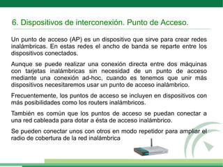 6. Dispositivos de interconexión. Punto de Acceso.
Un punto de acceso (AP) es un dispositivo que sirve para crear redes
inalámbricas. En estas redes el ancho de banda se reparte entre los
dispositivos conectados.
Aunque se puede realizar una conexión directa entre dos máquinas
con tarjetas inalámbricas sin necesidad de un punto de acceso
mediante una conexión ad-hoc, cuando es tenemos que unir más
dispositivos necesitaremos usar un punto de acceso inalámbrico.
Frecuentemente, los puntos de acceso se incluyen en dispositivos con
más posibilidades como los routers inalámbricos.
También es común que los puntos de acceso se puedan conectar a
una red cableada para dotar a ésta de acceso inalámbrico.
Se pueden conectar unos con otros en modo repetidor para ampliar el
radio de cobertura de la red inalámbrica
 