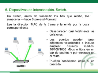 6. Dispositivos de interconexión. Switch.
Un switch, antes de transmitir los bits que recibe, los
almacena → hace Store-and-Forward
Lee la dirección MAC de la trama y la envía por la boca
correspondiente
● Desaparecen casi totalmente las
colisiones
● Los puertos pueden tener
diferentes velocidades e incluso
emplear distintos medios:
10/100/1000 Mbps o fibra en un
par de puertos y par trenzado en
el resto.
● Pueden conectarse entre sí en
cascada.
ﾺ
SWITCH
 