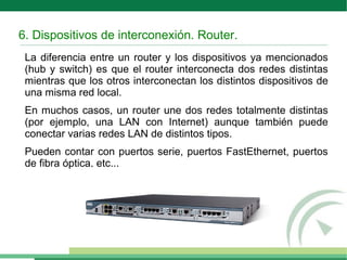 6. Dispositivos de interconexión. Router.
La diferencia entre un router y los dispositivos ya mencionados
(hub y switch) es que el router interconecta dos redes distintas
mientras que los otros interconectan los distintos dispositivos de
una misma red local.
En muchos casos, un router une dos redes totalmente distintas
(por ejemplo, una LAN con Internet) aunque también puede
conectar varias redes LAN de distintos tipos.
Pueden contar con puertos serie, puertos FastEthernet, puertos
de fibra óptica, etc...
 