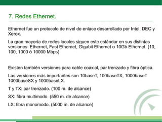 7. Redes Ethernet.
Ethernet fue un protocolo de nivel de enlace desarrollado por Intel, DEC y
Xerox.
La gran mayoría de redes locales siguen este estándar en sus distintas
versiones: Ethernet, Fast Ethernet, Gigabit Ethernet o 10Gb Ethernet. (10,
100, 1000 ó 10000 Mbps)
Existen también versiones para cable coaxial, par trenzado y fibra óptica.
Las versiones más importantes son 10baseT, 100baseTX, 1000baseT
1000baseSX y 1000baseLX.
T y TX: par trenzado. (100 m. de alcance)
SX: fibra multimodo. (550 m. de alcance)
LX: fibra monomodo. (5000 m. de alcance)
 