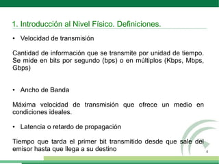4
● Velocidad de transmisión
Cantidad de información que se transmite por unidad de tiempo.
Se mide en bits por segundo (bps) o en múltiplos (Kbps, Mbps,
Gbps)
● Ancho de Banda
Máxima velocidad de transmisión que ofrece un medio en
condiciones ideales.
● Latencia o retardo de propagación
Tiempo que tarda el primer bit transmitido desde que sale del
emisor hasta que llega a su destino
1. Introducción al Nivel Físico. Definiciones.
 