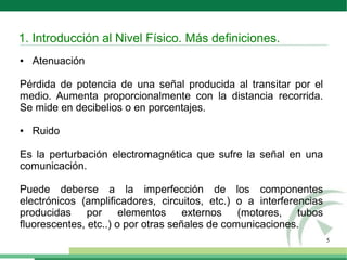 5
● Atenuación
Pérdida de potencia de una señal producida al transitar por el
medio. Aumenta proporcionalmente con la distancia recorrida.
Se mide en decibelios o en porcentajes.
● Ruido
Es la perturbación electromagnética que sufre la señal en una
comunicación.
Puede deberse a la imperfección de los componentes
electrónicos (amplificadores, circuitos, etc.) o a interferencias
producidas por elementos externos (motores, tubos
fluorescentes, etc..) o por otras señales de comunicaciones.
1. Introducción al Nivel Físico. Más definiciones.
 