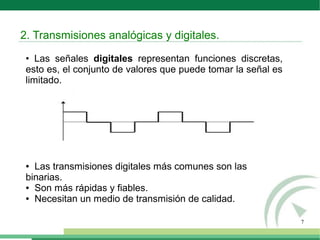7
• Las señales digitales representan funciones discretas,
esto es, el conjunto de valores que puede tomar la señal es
limitado.
● Las transmisiones digitales más comunes son las
binarias.
● Son más rápidas y fiables.
● Necesitan un medio de transmisión de calidad.
2. Transmisiones analógicas y digitales.
 