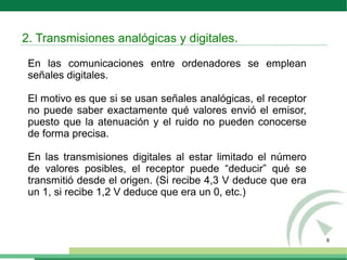 8
En las comunicaciones entre ordenadores se emplean
señales digitales.
El motivo es que si se usan señales analógicas, el receptor
no puede saber exactamente qué valores envió el emisor,
puesto que la atenuación y el ruido no pueden conocerse
de forma precisa.
En las transmisiones digitales al estar limitado el número
de valores posibles, el receptor puede “deducir” qué se
transmitió desde el origen. (Si recibe 4,3 V deduce que era
un 1, si recibe 1,2 V deduce que era un 0, etc.)
2. Transmisiones analógicas y digitales.
 