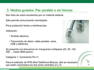 10
Dos hilos de cobre recubiertos por un material aislante.
Sólo permite comunicación semidúplex.
Poca protección frente a interferencias.
Utilización:
• Tendido eléctrico.
• Transmisión de datos: cable paralelo, serie,
USB y telefónico.
Se presenta con frecuencia en mangueras multipares (25, 50, 125,
250 … hasta 3600 pares).
Categoría 1. Conectores RJ-11.
Para el estándar de RTB (Red Telefónica Básica), sólo es necesario
que estén conectados los dos pines centrales (2 y 3)
3. Medios guiados. Par paralelo o sin trenzar.
 