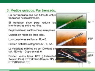 11
Un par trenzado son dos hilos de cobre
trenzados helicoidalmente.
El trenzado sirve para reducir las
interferencias entre los hilos.
Se presenta en cables con cuatro pares.
Usados en redes de área local.
Los conectores se llaman RJ-45.
Existen distintas categorías 5E, 6, 6A...
La velocidad máxima es de 100Mbps en
cat. 5E y de 1Gbps en cat. 6.
Existen varios tipos: UTP (Unshielded
Twisted Pair), FTP (Foiled-Screen TP) y
STP (Shielded TP)
3. Medios guiados. Par trenzado.
UTP
FTP
STP
 