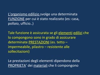 L’organismo edilizio  svolge una determinata  FUNZIONE  per cui è stato realizzato (es: casa, pollaio, ufficio..) Tale funzione è assicurata se gli  elementi   edilizi  che lo compongono sono in grado di assicurare determinate  PRESTAZIONI  (es. tetto – impermeabile, pilastro – resistente alle sollecitazioni) Le prestazioni degli elementi dipendono della  PROPRIETA ’ dei  materiali  che li compongono 