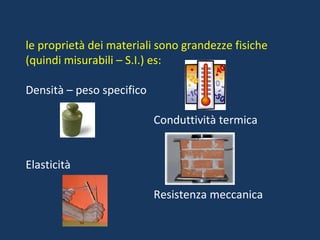 le proprietà dei materiali sono grandezze fisiche (quindi misurabili – S.I.) es: Densità – peso specifico Conduttività termica Elasticità Resistenza meccanica 