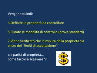 Vengono quindi: Definite le proprietà da controllare Fissate le modalità di controllo (prove standard) Viene verificato che la misura della proprietà sia entro dei “limiti di accettazione”. e a parità di proprietà…  come faccio a scegliere?? 