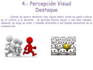 4.- Percepción Visual
Destaque
Cuando se quiere destacar una figura sobre otras se suele colocar
en el centro a la derecha , se percibe mucho mejor y con más rapidez.
Además, se elige un color y tamaño diferente a los demás elementos de la
composición.
 