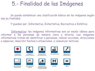 5.- Finalidad de las Imágenes
Se puede establecer una clasificación básica de las imágenes según
sea su finalidad.
Y pueden ser: Informativa, Exhortativa, Recreativa o Estética
Informativa: las imágenes informativas son un medio idóneo para
informar a las personas de manera clara y directa. Las imágenes
informativas tratan de identificar a personas, indicar acciones, direcciones
o espacios, describir hechos o situaciones, o comunicar noticias.
 