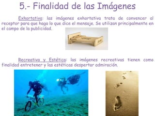 5.- Finalidad de las Imágenes
Exhortativa: las imágenes exhortativa trata de convencer al
receptor para que haga lo que dice el mensaje. Se utilizan principalmente en
el campo de la publicidad.
Recreativa y Estética: las imágenes recreativas tienen como
finalidad entretener y las estéticas despertar admiración.
 