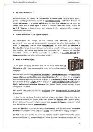 Carolina García Mora- Le Baobab Bleu ® lebaobabbleu.com
2
 Où passer les vacances ?
Comme la plupart des salariés, j´ai cinq semaines de congés payés. Parfois je vais à la mer,
parfois à la campagne. Comme je n´ai pas de résidence secondaire, j´ai l´habitude de louer une
maison quelque part et je partage les frais avec des amis. Cela nous permet de passer un
certain temps dans la même région et de bien la connaître. Mais cette année j´ai envie de
partir à l´étranger et j’espère passer des vacances de rêve (=exceptionnelles, magiques,
inoubliables, marquantes) !
 Quelles motivations ? Quel type de voyageur ?
Les motivations des voyages et des vacances sont différentes pour chaque
personne. Il y en a pour qui les vacances sont synonymes de calme, de tranquillité et de
repos : ils cherchent à faire une pause, à décompresser. Il y en a d´autres qui cherchent à
faire des découvertes: découvrir de nouveaux horizons, connaître de nouveaux endroits, des
sites célèbres, leur culture, leur paysage, leur gastronomie, etc. Et pourquoi pas, faire des
rencontres. Parfois on cherche à s’évader du quotidien, à se sentir dépaysé (=le
dépaysement) dans une culture différente de la nôtre.
 Avant de partir en voyage
Je vais partir en voyage en France avec un ami. Nous avons choisi un
itinéraire agréable : nous avons décidé de passer par les petites routes de
campagne.
Mon ami aime beaucoup les préparatifs du voyage, il prend son temps pour bien organiser le
voyage à l’avance, planifier l’itinéraire, prévoir le parcours, faire ses valises et il se renseigne
minutieusement sur la région que l´on va visiter. Il va emporter un guide et une carte de
France et de la Bretagne, un plan de Paris et plusieurs brochures et dépliants touristiques que
l´Office du Tourisme (=le Syndicat d´initiative) lui a donnés. Il a déjà consulté quelques forums
de voyageurs sur le web.
Moi, de mon côté, je ne suis pas du tout prévoyante : je me laisse guider par le hasard, je vais
à l’aventure.
En tout cas, de nos jours, il est très facile de préparer un voyage. D´une part, avec les
nouvelles technologies, il n´est plus nécessaire d´acheter des pellicules pour l´appareil photo.
D´autre part avec l´euro, ce n´est plus nécessaire de changer de l´argent, mais avant il fallait
aller à la banque ou dans un bureau de change.
Quant aux formalités, nous n´aurons besoin ni de passeport ni de visa. Maintenant on passe la
frontière sans problème car il n´y a plus de douane entre les frontières des pays européens.
En effet, de nos jours tout est plus facile : par exemple, aussi bien les étudiants que les seniors
peuvent profiter de très bonnes réductions .Tout est devenue si accessible pour tous que l´on
 