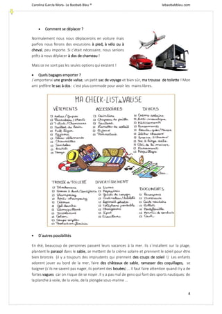 Carolina García Mora- Le Baobab Bleu ® lebaobabbleu.com
4
 Comment se déplacer ?
Normalement nous nous déplacerons en voiture mais
parfois nous ferons des excursions à pied, à vélo ou à
cheval, peu importe. Si c’était nécessaire, nous serions
prêts à nous déplacer à dos de chameau !
Mais ce ne sont pas les seules options qui existent !
 Quels bagages emporter ?
J´emporterai une grande valise, un petit sac de voyage et bien sûr, ma trousse de toilette ! Mon
ami préfère le sac à dos : c´est plus commode pour avoir les mains libres.
 D´autres possibilités
En été, beaucoup de personnes passent leurs vacances à la mer. Ils s´installent sur la plage,
plantent le parasol dans le sable, se mettent de la crème solaire et prennent le soleil pour être
bien bronzés (il y a toujours des imprudents qui prennent des coups de soleil !) Les enfants
adorent jouer au bord de la mer, faire des châteaux de sable, ramasser des coquillages, se
baigner (s´ils ne savent pas nager, ils portent des bouées) ... Il faut faire attention quand il y a de
fortes vagues car on risque de se noyer. Il y a pas mal de gens qui font des sports nautiques: de
la planche à voile, de la voile, de la plongée sous-marine ...
 