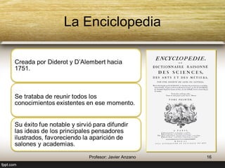 La Enciclopedia 
Creada por Diderot y D’Alembert hacia 
1751. 
Se trataba de reunir todos los 
conocimientos existentes en ese 
momento. 
Su éxito fue notable y sirvió para 
difundir las ideas de los principales 
pensadores ilustrados, favoreciendo la 
aparición de salones y academias. 
16 Profesor: Javier Anzano 
 