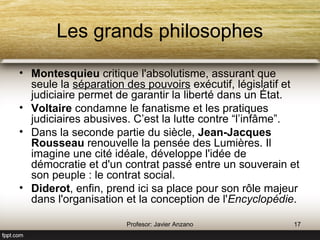 Les grands philosophes 
Montesquieu critique l'absolutisme, assurant que seule la séparation des pouvoirs 
exécutif, législatif et judiciaire permet de garantir la liberté dans un État. 
Voltaire condamne le fanatisme et les pratiques judiciaires abusives. C’est la lutte 
contre “l’infâme”. 
Dans la seconde partie du siècle, Jean-Jacques Rousseau renouvelle la pensée 
des Lumières. Il imagine une cité idéale, développe l'idée de démocratie et d'un 
contrat passé entre un souverain et son peuple : le contrat social. 
Diderot, enfin, prend ici sa place pour son rôle majeur dans l'organisation et la 
conception de l'Encyclopédie. 
17 Profesor: Javier Anzano 
 
