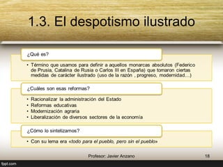 1.3. El despotismo ilustrado 
¿Qué es? 
• Término que usamos para definir a aquellos monarcas absolutos 
(Federico de Prusia, Catalina de Rusia o Carlos III en España) que 
tomaron ciertas medidas de carácter ilustrado (uso de la razón , 
progreso, modernidad…) 
¿Cuáles son esas reformas? 
• Racionalizar la administración del Estado 
• Reformas educativas 
• Modernización agraria 
• Liberalización de diversos sectores de la economía 
¿Cómo lo sintetizamos? 
• Con su lema era «todo para el pueblo, pero sin el pueblo» 
18 Profesor: Javier Anzano 
 