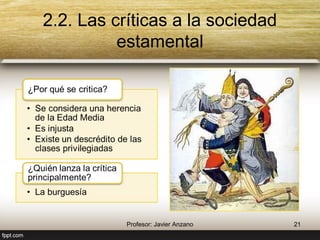 2.2. Las críticas a la sociedad estamental 
¿Por qué se critica? 
• Se considera una herencia 
de la Edad Media 
• Es injusta 
• Existe un descrédito de las 
clases privilegiadas 
¿Quién lanza la crítica 
principalmente? 
• La burguesía 
21 Profesor: Javier Anzano 
 