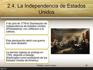 2.4. La Independencia de Estados Unidos 
4 de julio de 1776 Declaración 
de Independencia de Estados 
Unidos (Philadelphia), con 
Jefferson a la cabeza. 
Esta declaración abrió una guerra 
con Gran Bretaña 
La derrota inglesa se produjo en 
1783, dejando a George 
Washington como presidente de 
los Estados Unidos de América. 
26 Profesor: Javier Anzano 
 