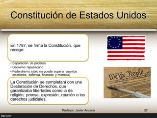 Constitución de Estados Unidos 
En 1787, se firma la Constitución, 
que recoge: 
• Separación de poderes 
• Gobierno republicano 
• Federalismo (solo no puede superar asuntos 
exteriores, defensa, finanzas y moneda) 
La Constitución se completará con 
una Declaración de Derechos, que 
garantizaba libertades como la de 
religión, prensa, expresión, reunión 
o los derechos judiciales. 
27 Profesor: Javier Anzano 
 
