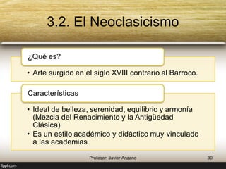3.2. El Neoclasicismo 
¿Qué es? 
• Arte surgido en el siglo XVIII contrario al 
Barroco. 
Características 
• Ideal de belleza, serenidad, equilibrio y 
armonía (Mezcla del Renacimiento y la 
Antigüedad Clásica) 
• Es un estilo académico y didáctico muy 
vinculado a las academias 
30 Profesor: Javier Anzano 
 