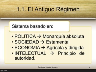 1.1. El Antiguo Régimen 
Sistema basado en: 
• POLITICA  Monarquía absoluta 
• SOCIEDAD  Estamental 
• ECONOMIA  Agrícola y dirigida 
• INTELECTUAL  Principio de 
autoridad. 
4 Profesor: Javier Anzano 
 