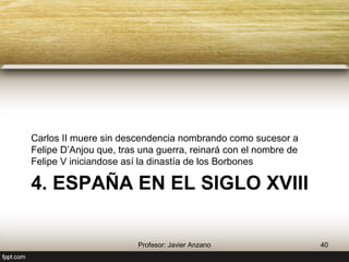 4. España en el siglo XVIII 
Carlos II muere sin descendencia nombrando como 
sucesor a Felipe D’Anjou que, tras una guerra, reinará con 
el nombre de Felipe V iniciándose así la dinastía de los 
Borbones 
40 Profesor: Javier Anzano 
 