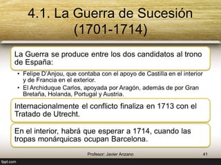 4.1. La Guerra de Sucesión (1701-1714) 
La Guerra se produce entre los dos candidatos al 
trono de España: 
• Felipe D’Anjou, que contaba con el apoyo de Castilla en el 
interior y de Francia en el exterior. 
• El Archiduque Carlos, apoyada por Aragón, además de por 
Gran Bretaña, Holanda, Portugal y Austria. 
Internacionalmente el conflicto finaliza en 1713 
con el Tratado de Utrecht. 
En el interior, habrá que esperar a 1714, cuando 
las tropas monárquicas ocupan Barcelona. 
41 Profesor: Javier Anzano 
 