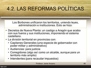 4.2. LAS REFORMAS POLÍTICAS 
Los Borbones unificaron los territorios, uniendo leyes, 
administración e instituciones. Esto se hizo: 
• Decretos de Nueva Planta: un castigo a Aragón que 
acabo con sus fueros y sus instituciones, 
imponiendo el sistema castellano. 
• La división territorial en provincias con: 
• Capitanes Generales (una especie de gobernador 
con poder militar y administrativo) 
• Audiencias: para justicia 
• Corregidores (algo así como un alcalde, aunque 
para un territorio más amplio) 
• Intendentes (para recaudar impuestos) 
46 Profesor: Javier Anzano 
 